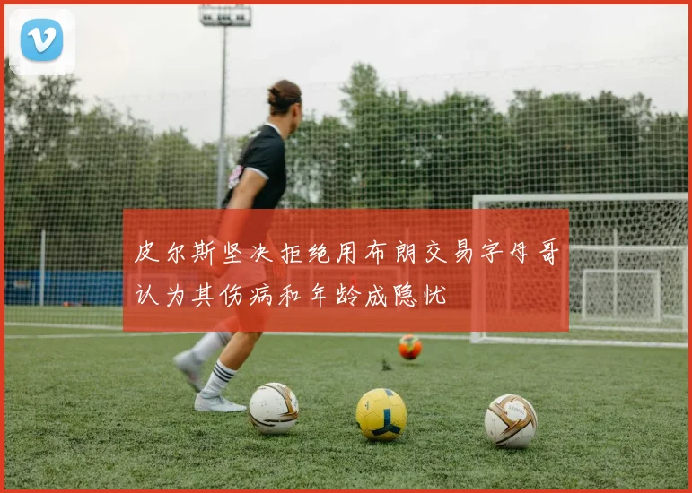 皮尔斯坚决拒绝用布朗交易字母哥认为其伤病和年龄成隐忧