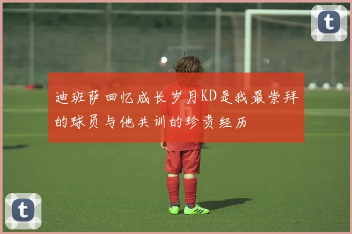 迪班萨回忆成长岁月KD是我最崇拜的球员与他共训的珍贵经历