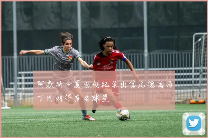 阿森纳今夏或创纪录出售厄德高马丁内利等多名球星