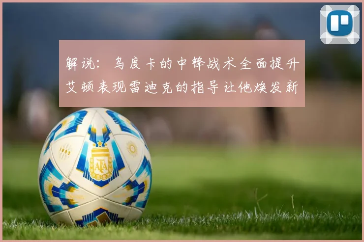 解说：乌度卡的中锋战术全面提升艾顿表现雷迪克的指导让他焕发新生