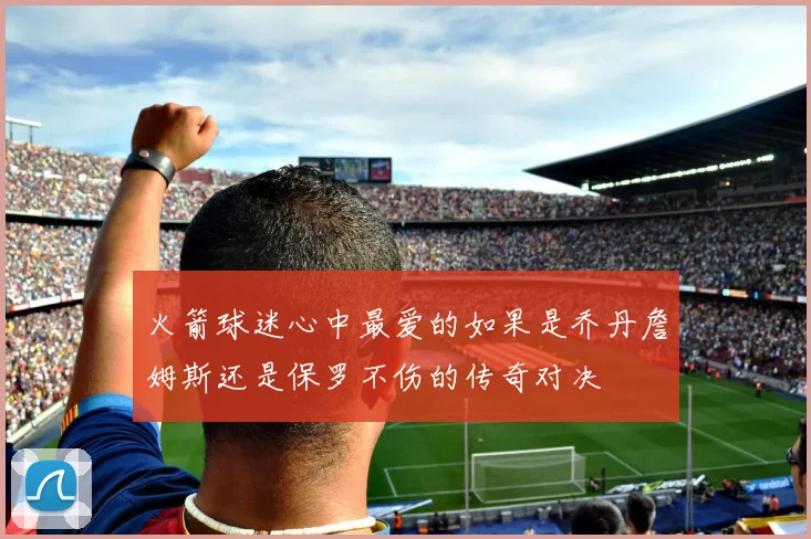 火箭球迷心中最爱的如果是乔丹詹姆斯还是保罗不伤的传奇对决