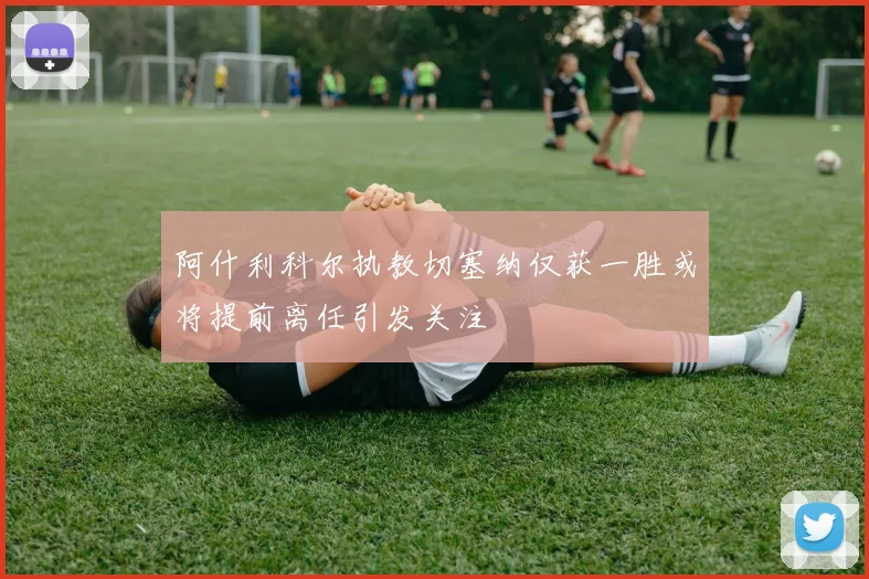 阿什利科尔执教切塞纳仅获一胜或将提前离任引发关注