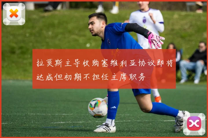 拉莫斯主导收购塞维利亚协议即将达成但初期不担任主席职务