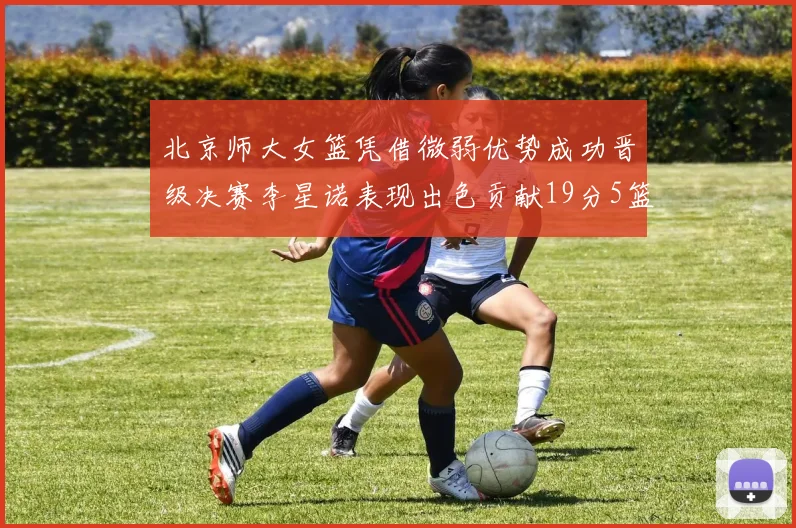 北京师大女篮凭借微弱优势成功晋级决赛李星诺表现出色贡献19分5篮板