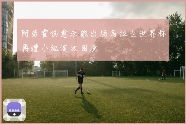 阿劳霍伤愈未能出场乌拉圭世界杯再遭小组淘汰困境