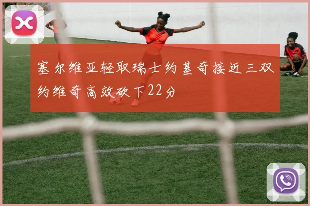 塞尔维亚轻取瑞士约基奇接近三双约维奇高效砍下22分