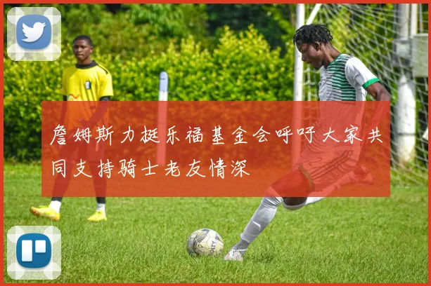 詹姆斯力挺乐福基金会呼吁大家共同支持骑士老友情深