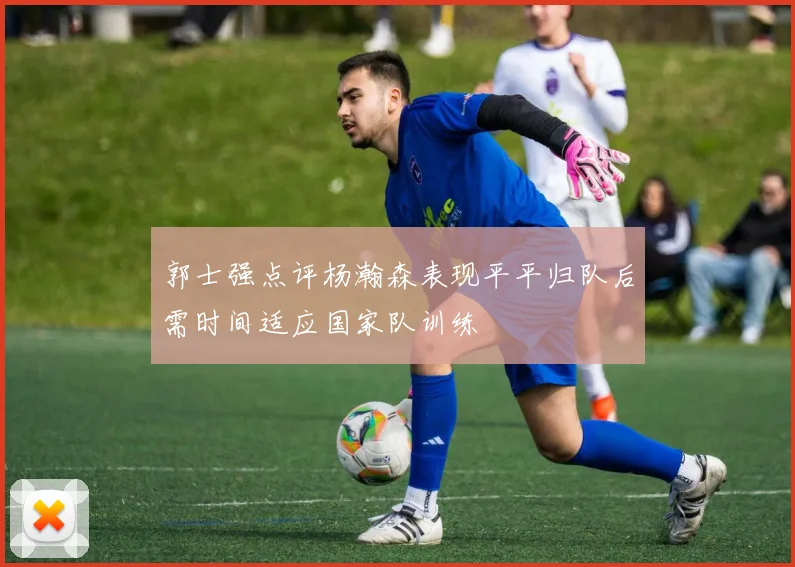 郭士强点评杨瀚森表现平平归队后需时间适应国家队训练