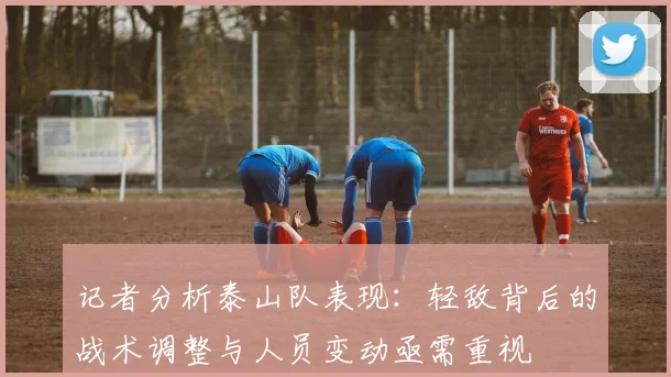 记者分析泰山队表现：轻敌背后的战术调整与人员变动亟需重视