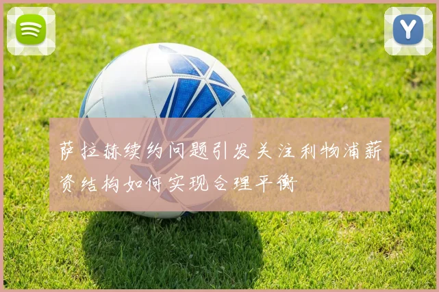 萨拉赫续约问题引发关注利物浦薪资结构如何实现合理平衡