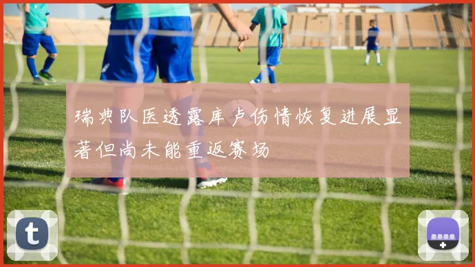 瑞典队医透露库卢伤情恢复进展显著但尚未能重返赛场