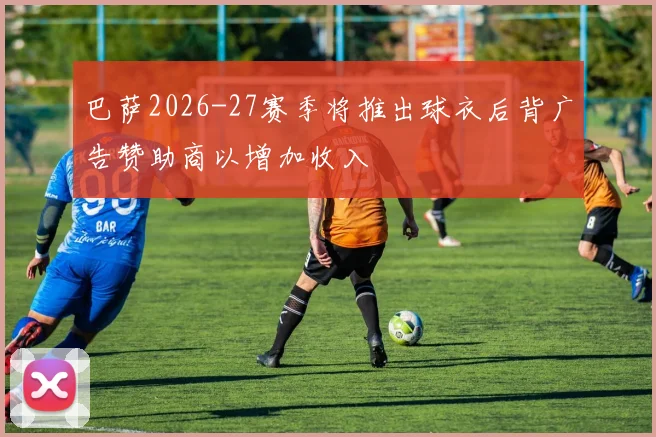 巴萨2026-27赛季将推出球衣后背广告赞助商以增加收入