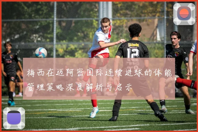 梅西在迈阿密国际连续进球的体能管理策略深度解析与启示