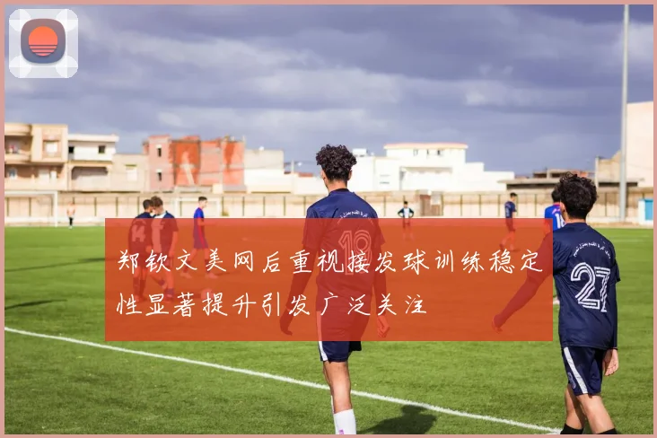 郑钦文美网后重视接发球训练稳定性显著提升引发广泛关注
