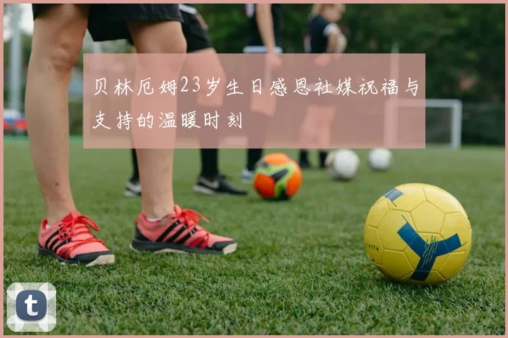 贝林厄姆23岁生日感恩社媒祝福与支持的温暖时刻
