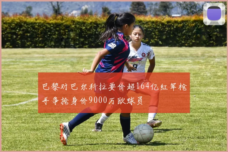 巴黎对巴尔科拉要价超164亿红军枪手争抢身价9000万欧球员