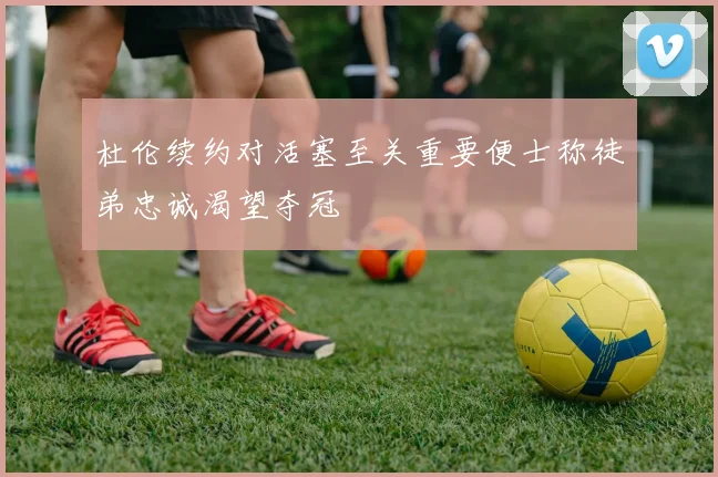 杜伦续约对活塞至关重要便士称徒弟忠诚渴望夺冠