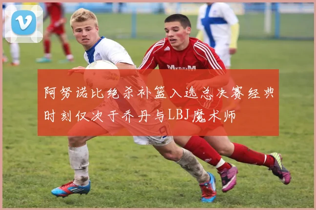 阿努诺比绝杀补篮入选总决赛经典时刻仅次于乔丹与LBJ魔术师
