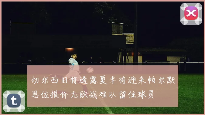切尔西旧将透露夏季将迎来帕尔默恩佐报价无欧战难以留住球员