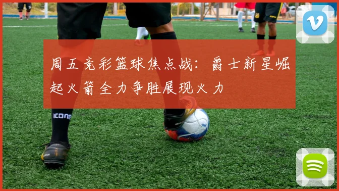 周五竞彩篮球焦点战：爵士新星崛起火箭全力争胜展现火力