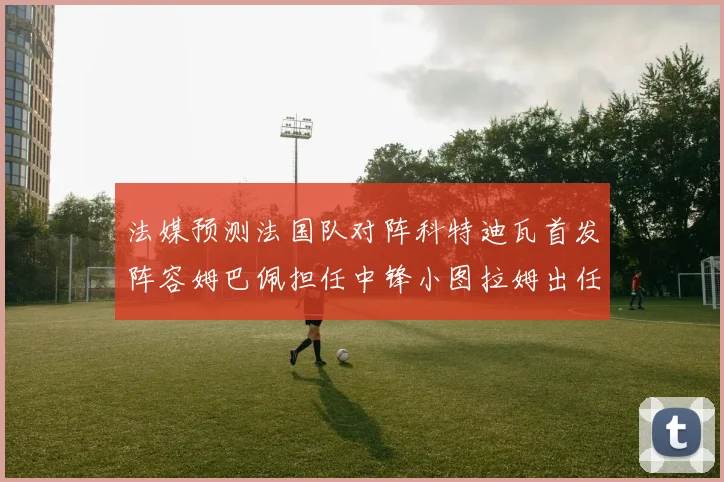 法媒预测法国队对阵科特迪瓦首发阵容姆巴佩担任中锋小图拉姆出任左边锋